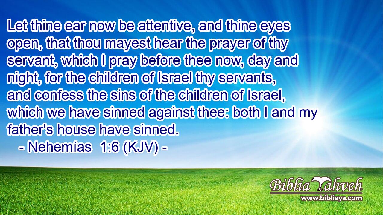 Let thine ear now be attentive, and thine eyes open, that thou mayest hear the prayer of thy servant, which I pray before thee now, day and night, for the children of Israel thy servants, and confess the sins of the children of Israel, which we have sinned against thee: both I and my father's house have sinned.