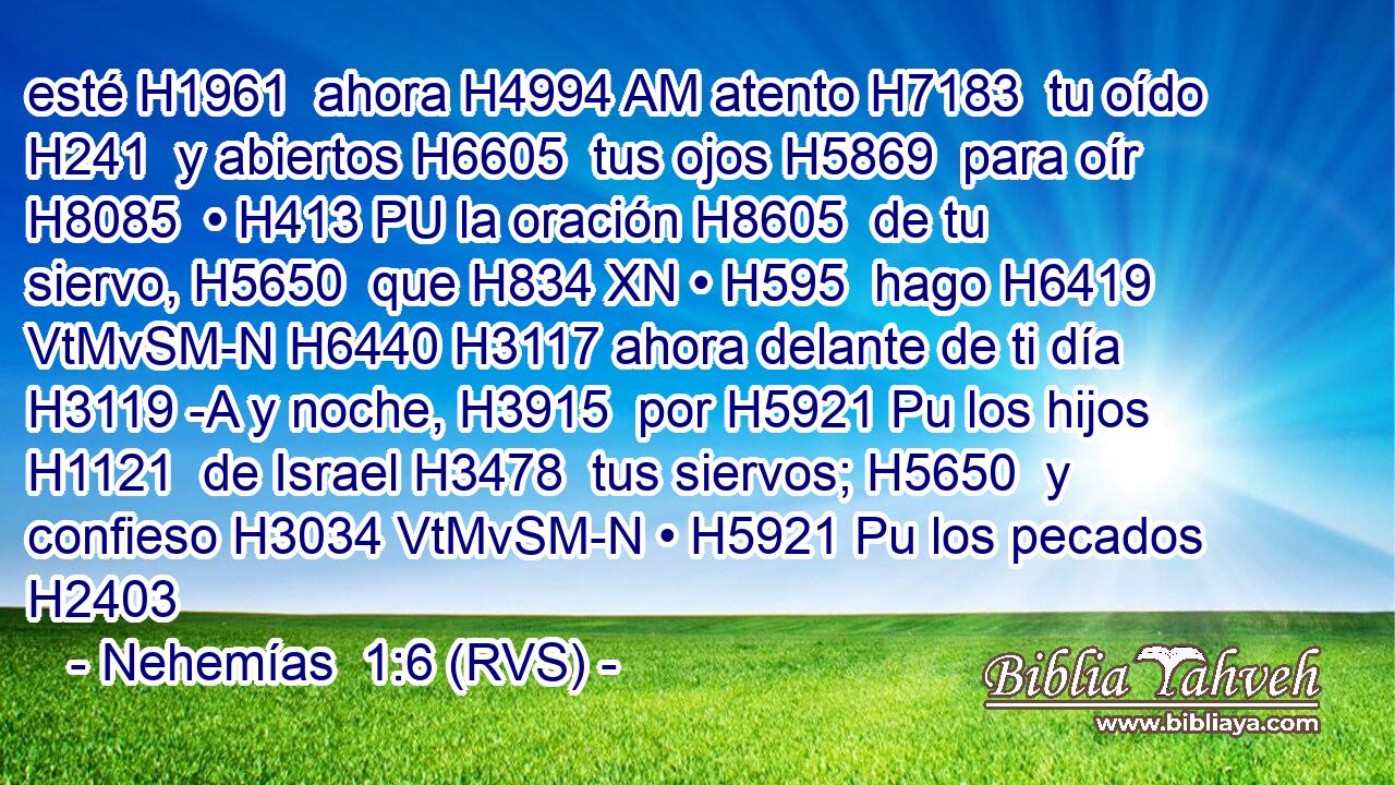 esté H1961  ahora H4994 AM atento H7183  tu oído H241  y abiertos H6605  tus ojos H5869  para oír H8085  • H413 PU la oración H8605  de tu siervo, H5650  que H834 XN • H595  hago H6419 VtMvSM-N H6440 H3117 ahora delante de ti día H3119 -A y noche, H3915  por H5921 Pu los hijos H1121  de Israel H3478  tus siervos; H5650  y confieso H3034 VtMvSM-N • H5921 Pu los pecados H2403 