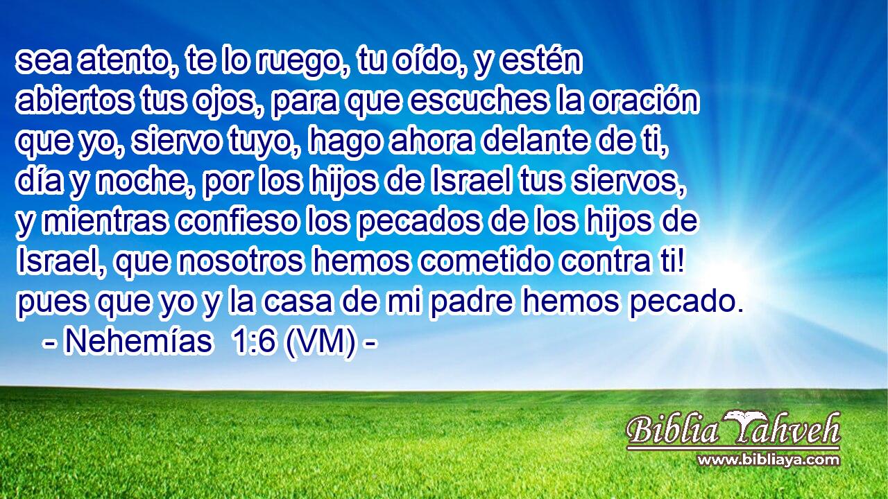  sea atento, te lo ruego, tu oído, y estén abiertos tus ojos, para que escuches la oración que yo, siervo tuyo, hago ahora delante de ti, día y noche, por los hijos de Israel tus siervos, y mientras confieso los pecados de los hijos de Israel, que nosotros hemos cometido contra ti! pues que yo y la casa de mi padre hemos pecado. 
