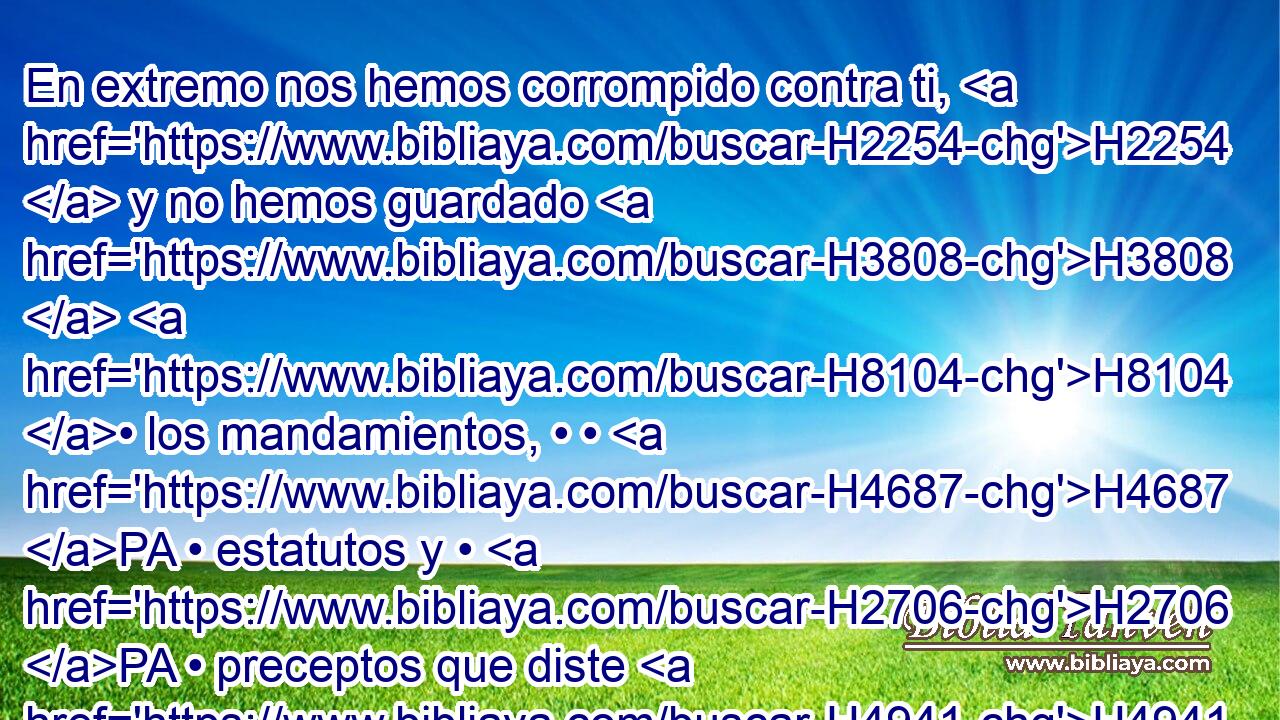 En extremo nos hemos corrompido contra ti, H2254  y no hemos guardado H3808  H8104 • los mandamientos, • • H4687 PA • estatutos y • H2706 PA • preceptos que diste H4941  a H834 PA Moisés H6680  tu siervo. H4872  H5650 
