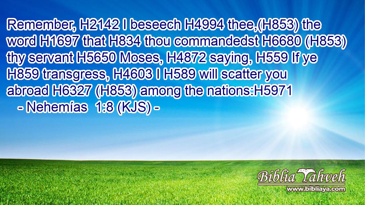 Remember, H2142 I beseech H4994 thee,(H853) the word H1697 that H834 thou commandedst H6680 (H853) thy servant H5650 Moses, H4872 saying, H559 If ye H859 transgress, H4603 I H589 will scatter you abroad H6327 (H853) among the nations:H5971