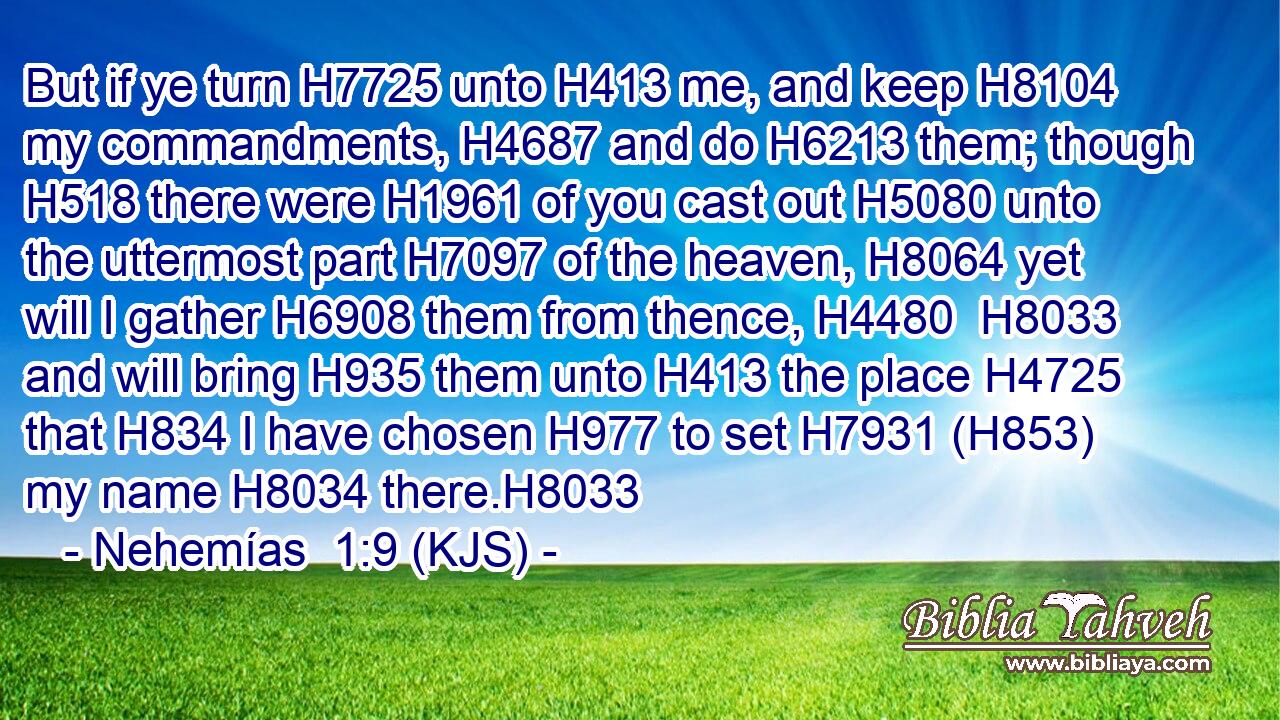 But if ye turn H7725 unto H413 me, and keep H8104 my commandments, H4687 and do H6213 them; though H518 there were H1961 of you cast out H5080 unto the uttermost part H7097 of the heaven, H8064 yet will I gather H6908 them from thence, H4480  H8033 and will bring H935 them unto H413 the place H4725 that H834 I have chosen H977 to set H7931 (H853) my name H8034 there.H8033