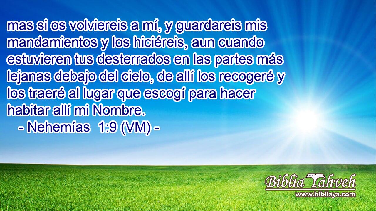  mas si os volviereis a mí, y guardareis mis mandamientos y los hiciéreis, aun cuando estuvieren tus desterrados en las partes más lejanas debajo del cielo, de allí los recogeré y los traeré al lugar que escogí para hacer habitar allí mi Nombre. 