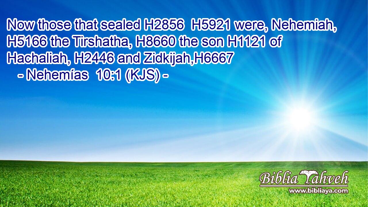 Now those that sealed H2856  H5921 were, Nehemiah, H5166 the Tirshatha, H8660 the son H1121 of Hachaliah, H2446 and Zidkijah,H6667
