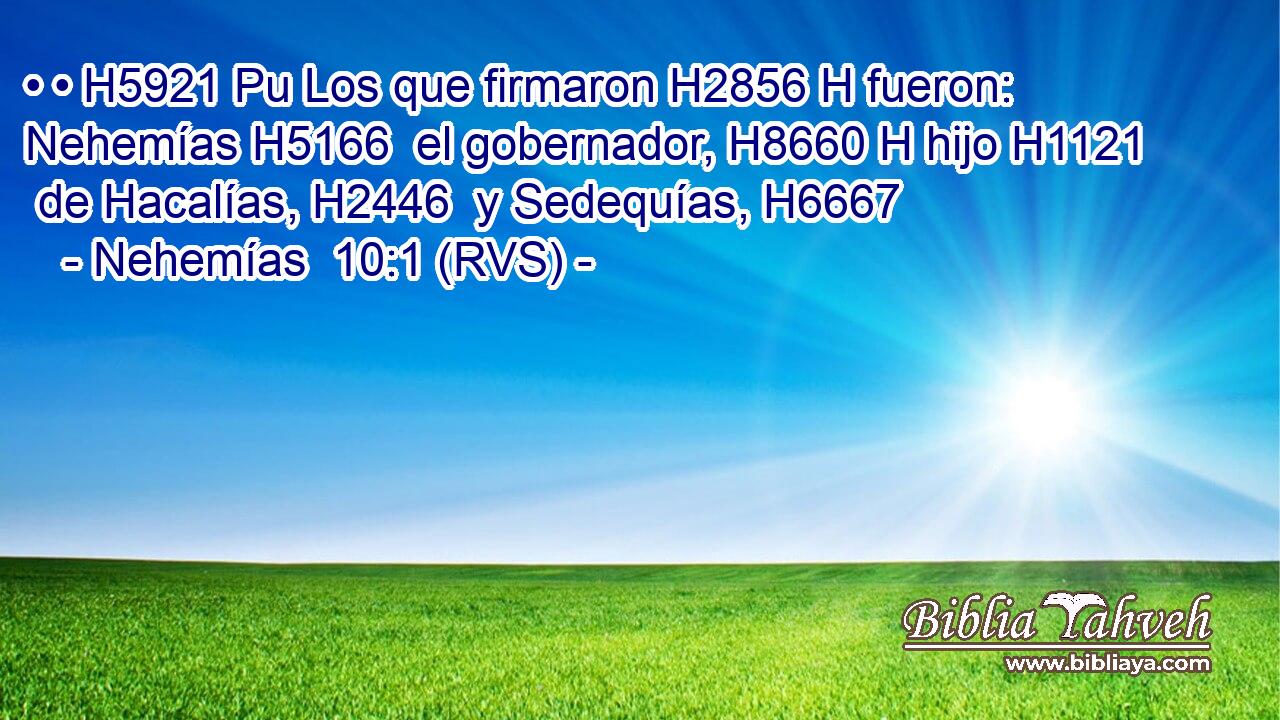• • H5921 Pu Los que firmaron H2856 H fueron: Nehemías H5166  el gobernador, H8660 H hijo H1121  de Hacalías, H2446  y Sedequías, H6667  