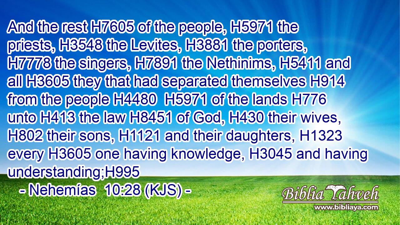 And the rest H7605 of the people, H5971 the priests, H3548 the Levites, H3881 the porters, H7778 the singers, H7891 the Nethinims, H5411 and all H3605 they that had separated themselves H914 from the people H4480  H5971 of the lands H776 unto H413 the law H8451 of God, H430 their wives, H802 their sons, H1121 and their daughters, H1323 every H3605 one having knowledge, H3045 and having understanding;H995