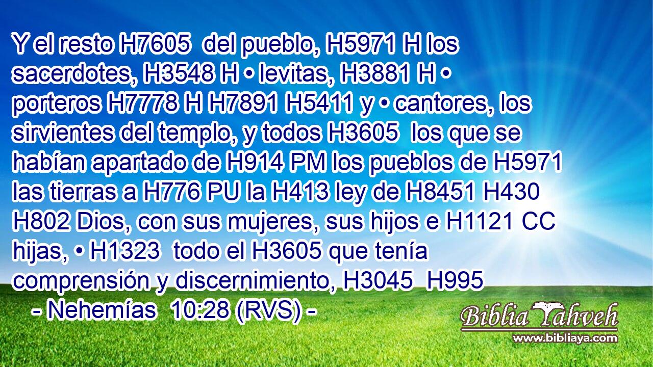 Y el resto H7605  del pueblo, H5971 H los sacerdotes, H3548 H • levitas, H3881 H • porteros H7778 H H7891 H5411 y • cantores, los sirvientes del templo, y todos H3605  los que se habían apartado de H914 PM los pueblos de H5971 las tierras a H776 PU la H413 ley de H8451 H430 H802 Dios, con sus mujeres, sus hijos e H1121 CC hijas, • H1323  todo el H3605 que tenía comprensión y discernimiento, H3045  H995 