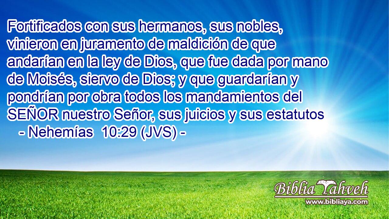Fortificados con sus hermanos, sus nobles, vinieron en juramento de maldición de que andarían en la ley de Dios, que fue dada por mano de Moisés, siervo de Dios; y que guardarían y pondrían por obra todos los mandamientos del SEÑOR nuestro Señor, sus juicios y sus estatutos