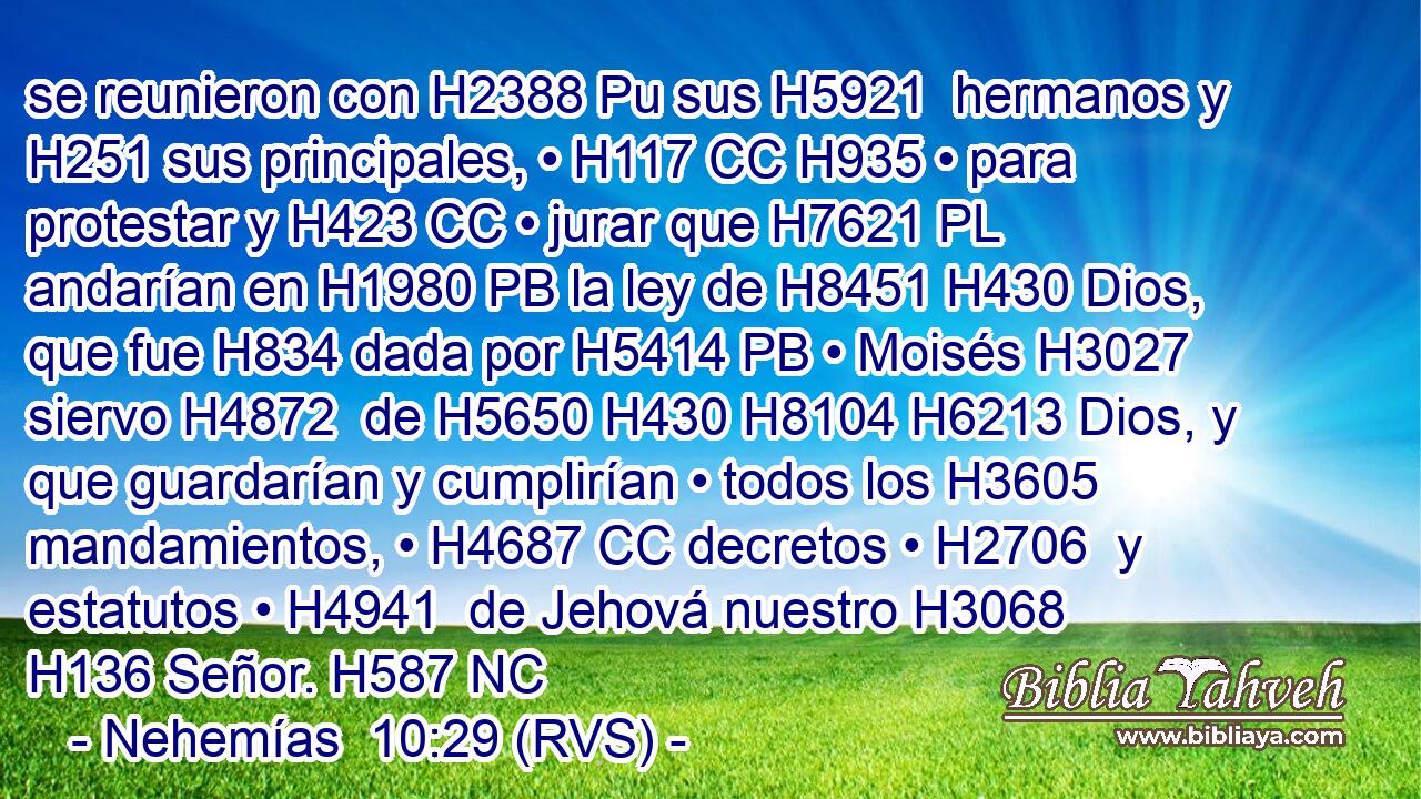 se reunieron con H2388 Pu sus H5921  hermanos y H251 sus principales, • H117 CC H935 • para protestar y H423 CC • jurar que H7621 PL andarían en H1980 PB la ley de H8451 H430 Dios, que fue H834 dada por H5414 PB • Moisés H3027  siervo H4872  de H5650 H430 H8104 H6213 Dios, y que guardarían y cumplirían • todos los H3605 mandamientos, • H4687 CC decretos • H2706  y estatutos • H4941  de Jehová nuestro H3068  H136 Señor. H587 NC