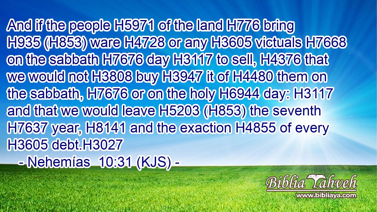 And if the people H5971 of the land H776 bring H935 (H853) ware H4728 or any H3605 victuals H7668 on the sabbath H7676 day H3117 to sell, H4376 that we would not H3808 buy H3947 it of H4480 them on the sabbath, H7676 or on the holy H6944 day: H3117 and that we would leave H5203 (H853) the seventh H7637 year, H8141 and the exaction H4855 of every H3605 debt.H3027