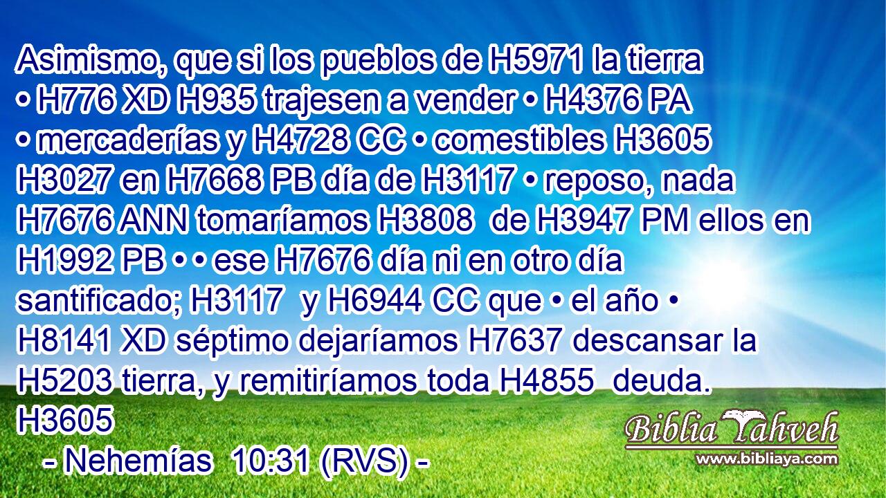 Asimismo, que si los pueblos de H5971 la tierra • H776 XD H935 trajesen a vender • H4376 PA • mercaderías y H4728 CC • comestibles H3605  H3027 en H7668 PB día de H3117 • reposo, nada H7676 ANN tomaríamos H3808  de H3947 PM ellos en H1992 PB • • ese H7676 día ni en otro día santificado; H3117  y H6944 CC que • el año • H8141 XD séptimo dejaríamos H7637 descansar la H5203 tierra, y remitiríamos toda H4855  deuda. H3605  
