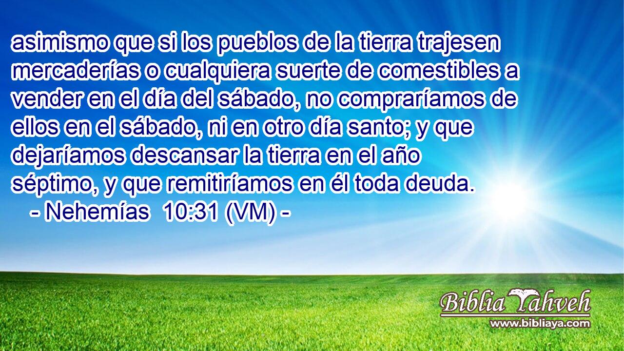  asimismo que si los pueblos de la tierra trajesen mercaderías o cualquiera suerte de comestibles a vender en el día del sábado, no compraríamos de ellos en el sábado, ni en otro día santo; y que dejaríamos descansar la tierra en el año séptimo, y que remitiríamos en él toda deuda. 