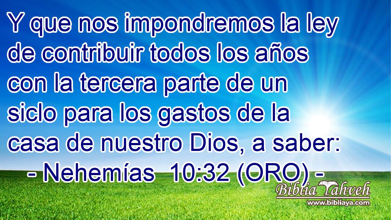  Y que nos impondremos la ley de contribuir todos los años con la tercera parte de un siclo para los gastos de la casa de nuestro Dios, a saber: 