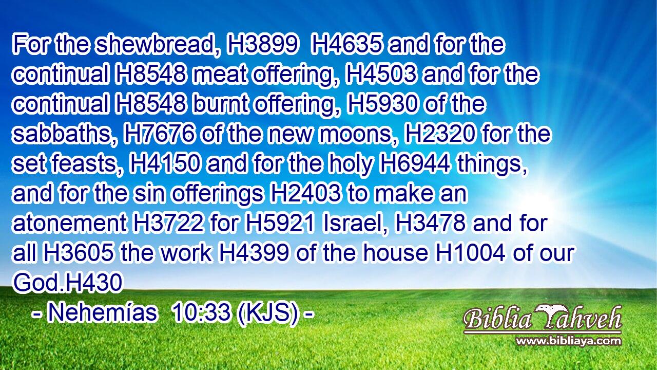 For the shewbread, H3899  H4635 and for the continual H8548 meat offering, H4503 and for the continual H8548 burnt offering, H5930 of the sabbaths, H7676 of the new moons, H2320 for the set feasts, H4150 and for the holy H6944 things, and for the sin offerings H2403 to make an atonement H3722 for H5921 Israel, H3478 and for all H3605 the work H4399 of the house H1004 of our God.H430