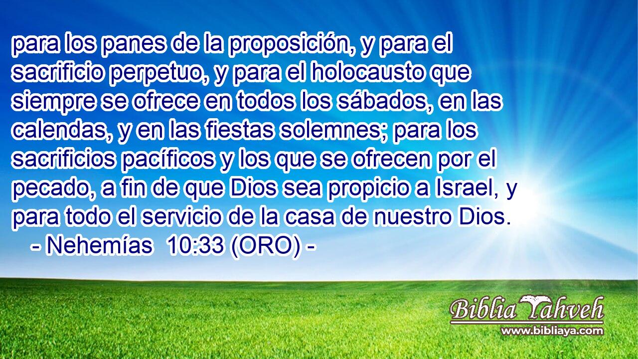  para los panes de la proposición, y para el sacrificio perpetuo, y para el holocausto que siempre se ofrece en todos los sábados, en las calendas, y en las fiestas solemnes; para los sacrificios pacíficos y los que se ofrecen por el pecado, a fin de que Dios sea propicio a Israel, y para todo el servicio de la casa de nuestro Dios. 