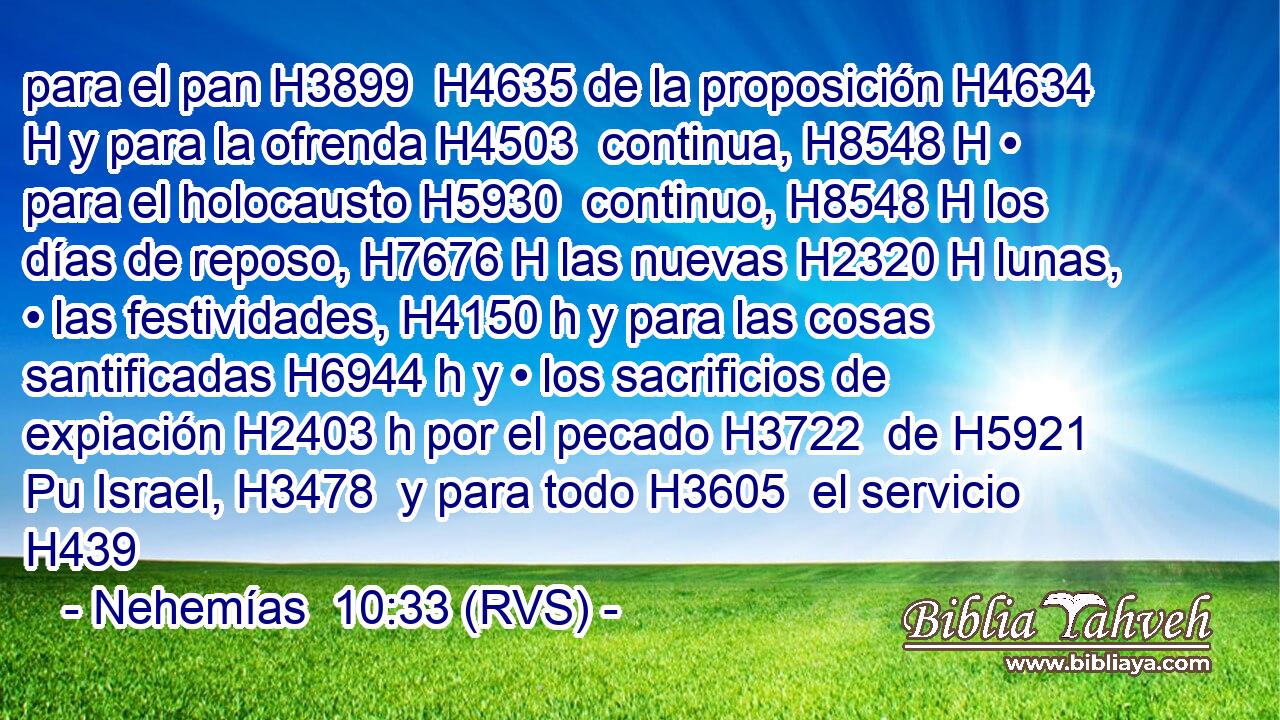 para el pan H3899  H4635 de la proposición H4634 H y para la ofrenda H4503  continua, H8548 H • para el holocausto H5930  continuo, H8548 H los días de reposo, H7676 H las nuevas H2320 H lunas, • las festividades, H4150 h y para las cosas santificadas H6944 h y • los sacrificios de expiación H2403 h por el pecado H3722  de H5921 Pu Israel, H3478  y para todo H3605  el servicio H439