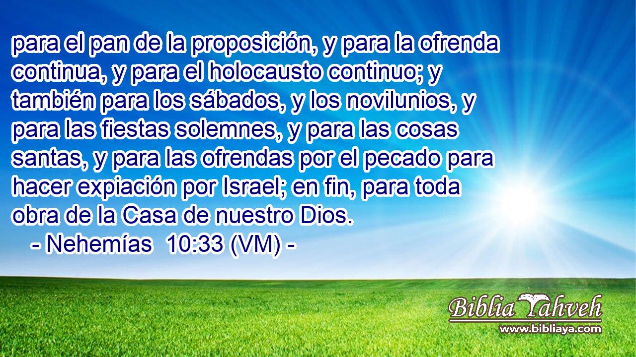  para el pan de la proposición, y para la ofrenda continua, y para el holocausto continuo; y también para los sábados, y los novilunios, y para las fiestas solemnes, y para las cosas santas, y para las ofrendas por el pecado para hacer expiación por Israel; en fin, para toda obra de la Casa de nuestro Dios. 