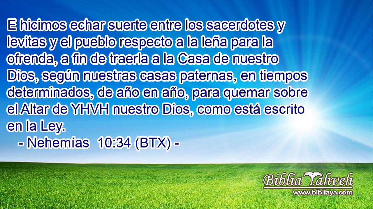 E hicimos echar suerte entre los sacerdotes y levitas y el pueblo respecto a la leña para la ofrenda, a fin de traerla a la Casa de nuestro Dios, según nuestras casas paternas, en tiempos determinados, de año en año, para quemar sobre el Altar de YHVH nuestro Dios, como está escrito en la Ley.