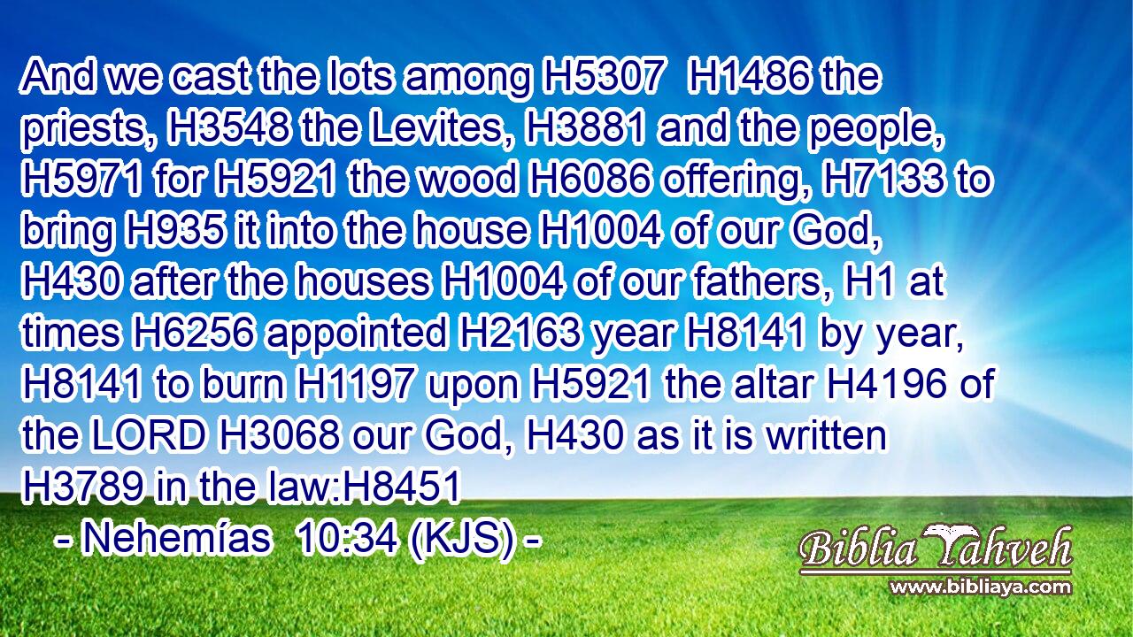 And we cast the lots among H5307  H1486 the priests, H3548 the Levites, H3881 and the people, H5971 for H5921 the wood H6086 offering, H7133 to bring H935 it into the house H1004 of our God, H430 after the houses H1004 of our fathers, H1 at times H6256 appointed H2163 year H8141 by year, H8141 to burn H1197 upon H5921 the altar H4196 of the LORD H3068 our God, H430 as it is written H3789 in the law:H8451