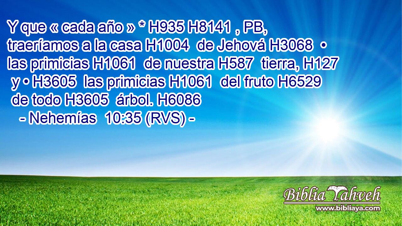 Y que « cada año » * H935 H8141 , PB,  traeríamos a la casa H1004  de Jehová H3068  • las primicias H1061  de nuestra H587  tierra, H127  y • H3605  las primicias H1061  del fruto H6529  de todo H3605  árbol. H6086  