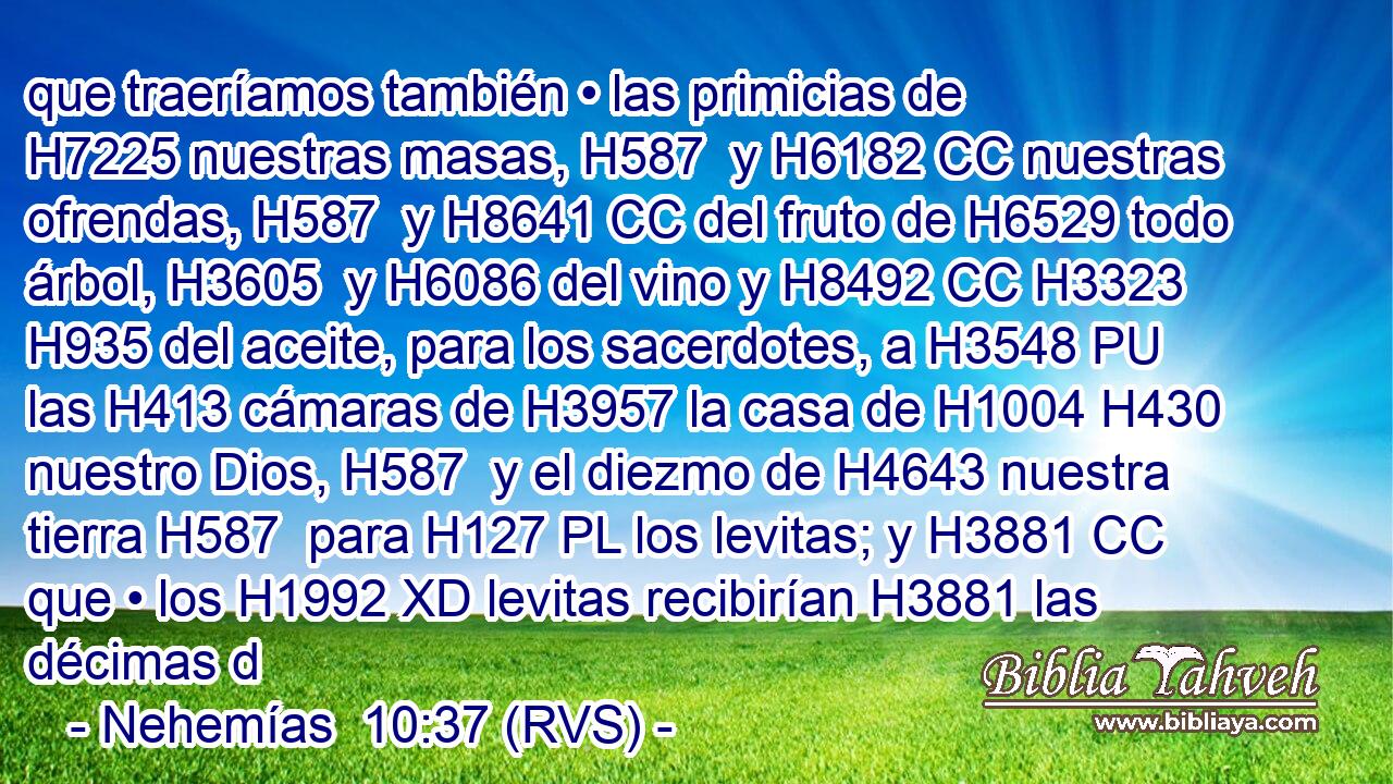 que traeríamos también • las primicias de H7225 nuestras masas, H587  y H6182 CC nuestras ofrendas, H587  y H8641 CC del fruto de H6529 todo árbol, H3605  y H6086 del vino y H8492 CC H3323 H935 del aceite, para los sacerdotes, a H3548 PU las H413 cámaras de H3957 la casa de H1004 H430 nuestro Dios, H587  y el diezmo de H4643 nuestra tierra H587  para H127 PL los levitas; y H3881 CC que • los H1992 XD levitas recibirían H3881 las décimas d
