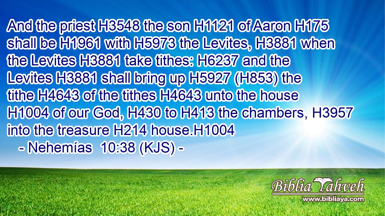 And the priest H3548 the son H1121 of Aaron H175 shall be H1961 with H5973 the Levites, H3881 when the Levites H3881 take tithes: H6237 and the Levites H3881 shall bring up H5927 (H853) the tithe H4643 of the tithes H4643 unto the house H1004 of our God, H430 to H413 the chambers, H3957 into the treasure H214 house.H1004