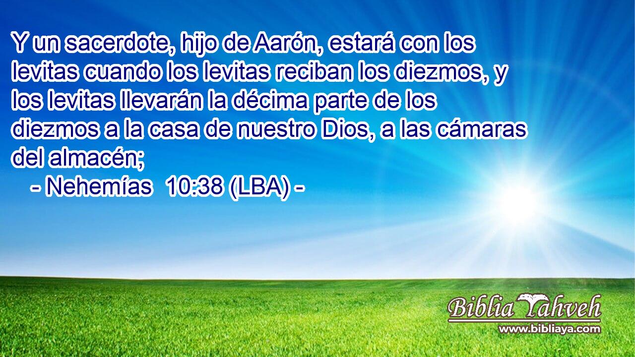 Y un sacerdote, hijo de Aarón, estará con los levitas cuando los levitas reciban los diezmos, y los levitas llevarán la décima parte de los diezmos a la casa de nuestro Dios, a las cámaras del almacén;