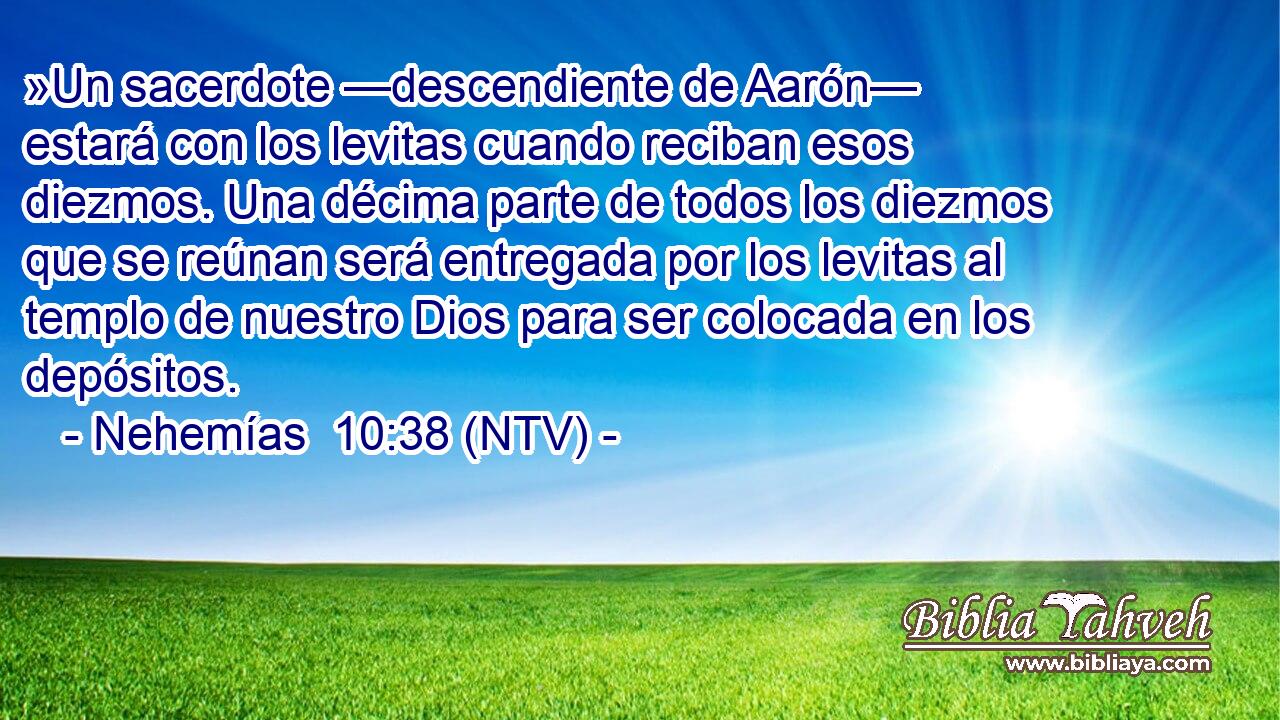 »Un sacerdote —descendiente de Aarón— estará con los levitas cuando reciban esos diezmos. Una décima parte de todos los diezmos que se reúnan será entregada por los levitas al templo de nuestro Dios para ser colocada en los depósitos.
