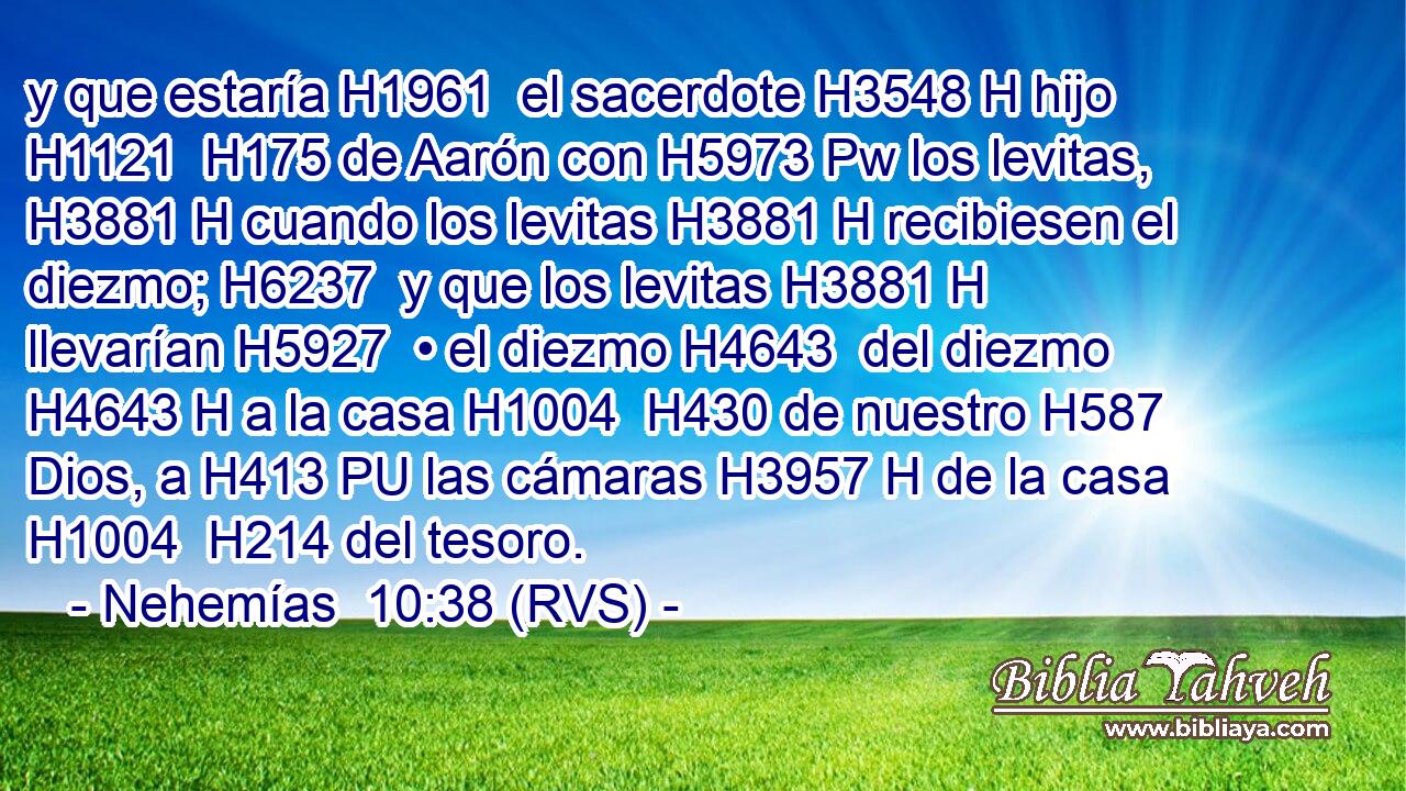y que estaría H1961  el sacerdote H3548 H hijo H1121  H175 de Aarón con H5973 Pw los levitas, H3881 H cuando los levitas H3881 H recibiesen el diezmo; H6237  y que los levitas H3881 H llevarían H5927  • el diezmo H4643  del diezmo H4643 H a la casa H1004  H430 de nuestro H587  Dios, a H413 PU las cámaras H3957 H de la casa H1004  H214 del tesoro. 