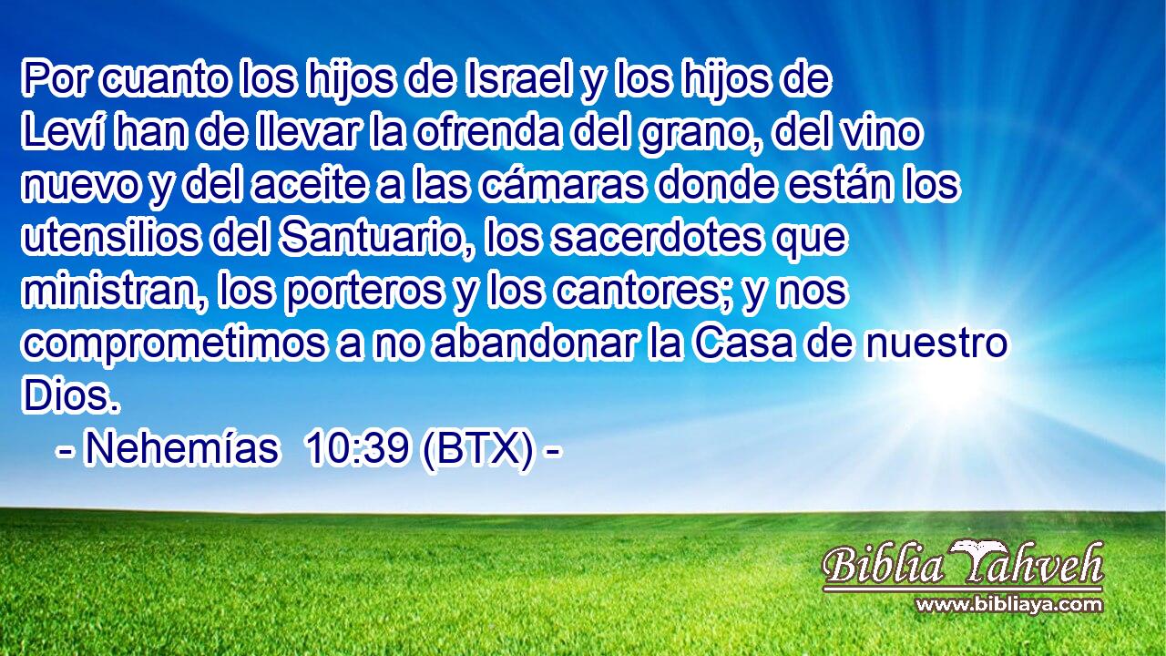 Por cuanto los hijos de Israel y los hijos de Leví han de llevar la ofrenda del grano, del vino nuevo y del aceite a las cámaras donde están los utensilios del Santuario, los sacerdotes que ministran, los porteros y los cantores; y nos comprometimos a no abandonar la Casa de nuestro Dios.