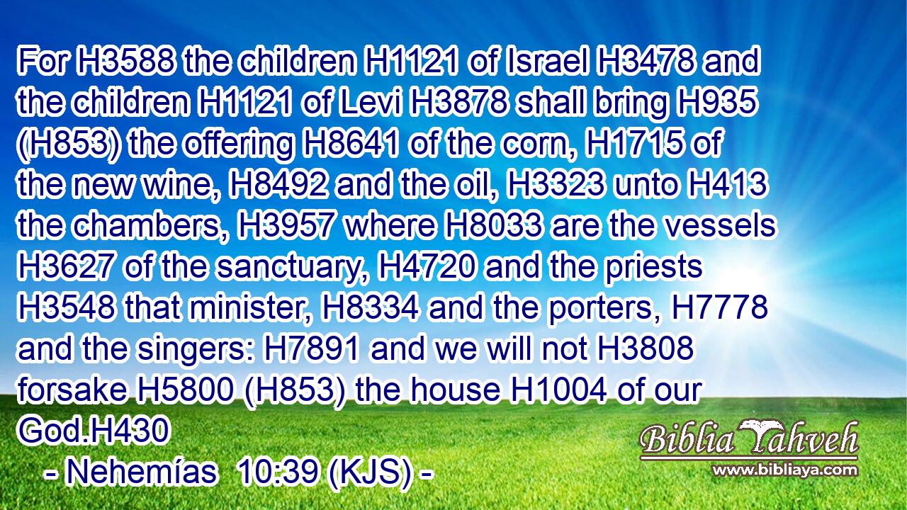 For H3588 the children H1121 of Israel H3478 and the children H1121 of Levi H3878 shall bring H935 (H853) the offering H8641 of the corn, H1715 of the new wine, H8492 and the oil, H3323 unto H413 the chambers, H3957 where H8033 are the vessels H3627 of the sanctuary, H4720 and the priests H3548 that minister, H8334 and the porters, H7778 and the singers: H7891 and we will not H3808 forsake H5800 (H853) the house H1004 of our God.H430