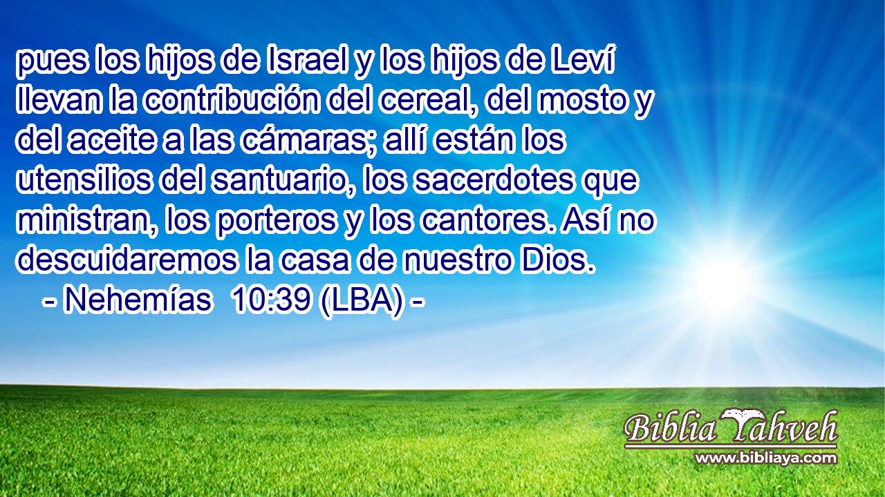 pues los hijos de Israel y los hijos de Leví llevan la contribución del cereal, del mosto y del aceite a las cámaras; allí están los utensilios del santuario, los sacerdotes que ministran, los porteros y los cantores. Así no descuidaremos la casa de nuestro Dios.