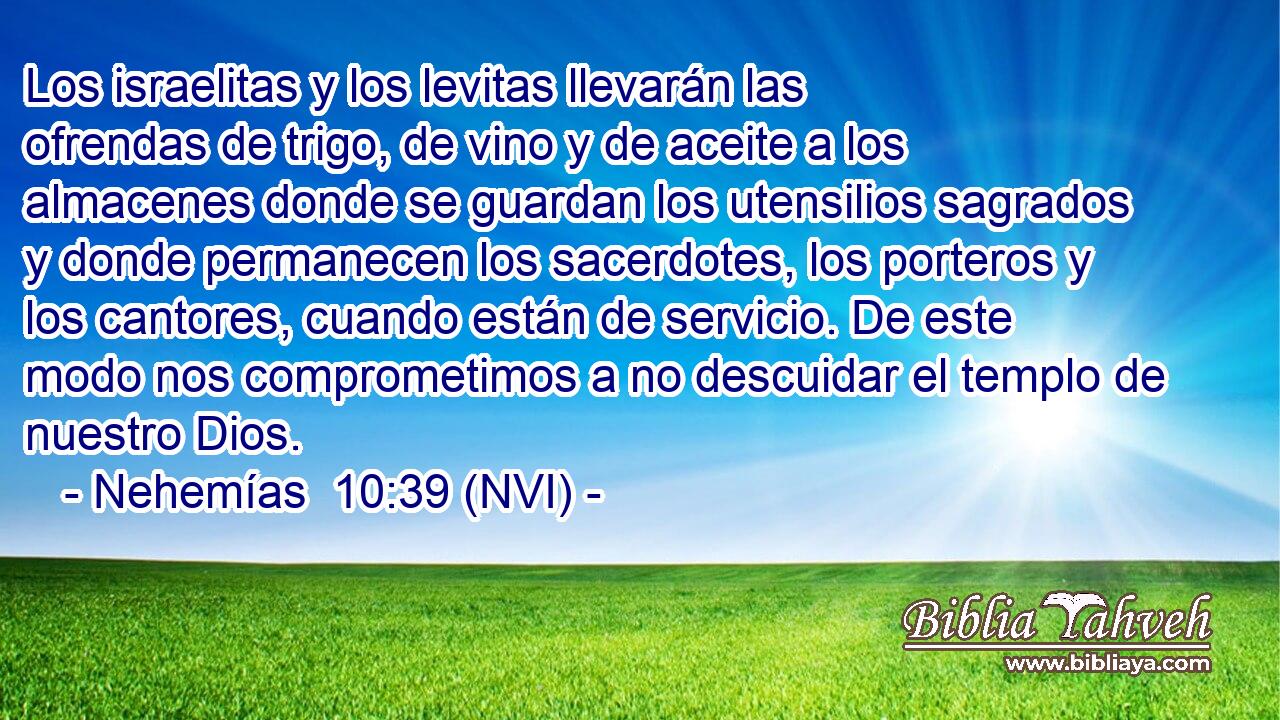  Los israelitas y los levitas llevarán las ofrendas de trigo, de vino y de aceite a los almacenes donde se guardan los utensilios sagrados y donde permanecen los sacerdotes, los porteros y los cantores, cuando están de servicio. De este modo nos comprometimos a no descuidar el templo de nuestro Dios. 