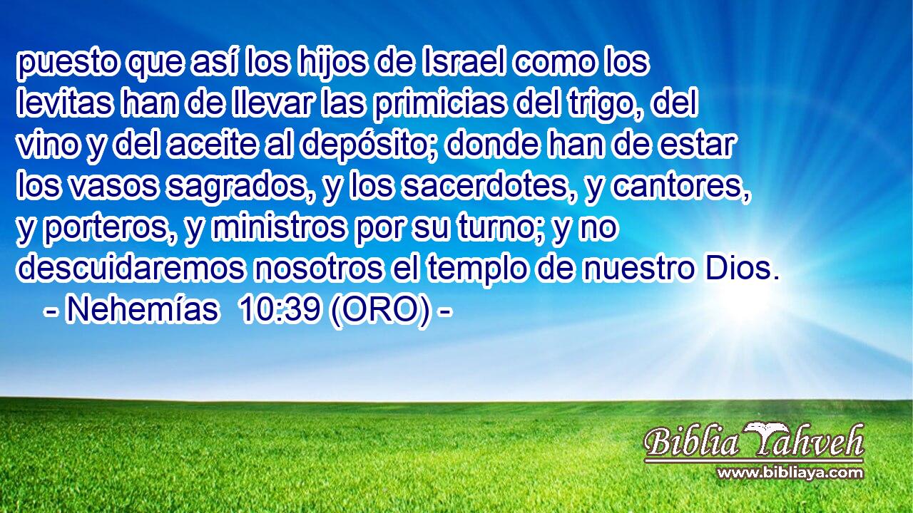  puesto que así los hijos de Israel como los levitas han de llevar las primicias del trigo, del vino y del aceite al depósito; donde han de estar los vasos sagrados, y los sacerdotes, y cantores, y porteros, y ministros por su turno; y no descuidaremos nosotros el templo de nuestro Dios. 