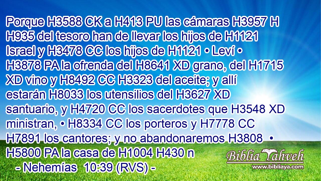 Porque H3588 CK a H413 PU las cámaras H3957 H H935 del tesoro han de llevar los hijos de H1121 Israel y H3478 CC los hijos de H1121 • Leví • H3878 PA la ofrenda del H8641 XD grano, del H1715 XD vino y H8492 CC H3323 del aceite; y allí estarán H8033 los utensilios del H3627 XD santuario, y H4720 CC los sacerdotes que H3548 XD ministran, • H8334 CC los porteros y H7778 CC H7891 los cantores; y no abandonaremos H3808  • H5800 PA la casa de H1004 H430 n