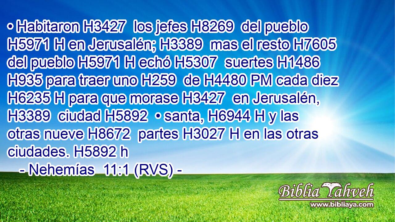 • Habitaron H3427  los jefes H8269  del pueblo H5971 H en Jerusalén; H3389  mas el resto H7605  del pueblo H5971 H echó H5307  suertes H1486  H935 para traer uno H259  de H4480 PM cada diez H6235 H para que morase H3427  en Jerusalén, H3389  ciudad H5892  • santa, H6944 H y las otras nueve H8672  partes H3027 H en las otras ciudades. H5892 h 