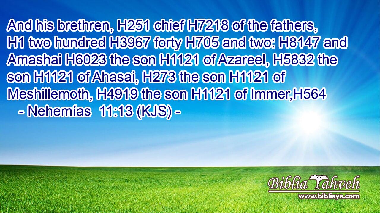 And his brethren, H251 chief H7218 of the fathers, H1 two hundred H3967 forty H705 and two: H8147 and Amashai H6023 the son H1121 of Azareel, H5832 the son H1121 of Ahasai, H273 the son H1121 of Meshillemoth, H4919 the son H1121 of Immer,H564