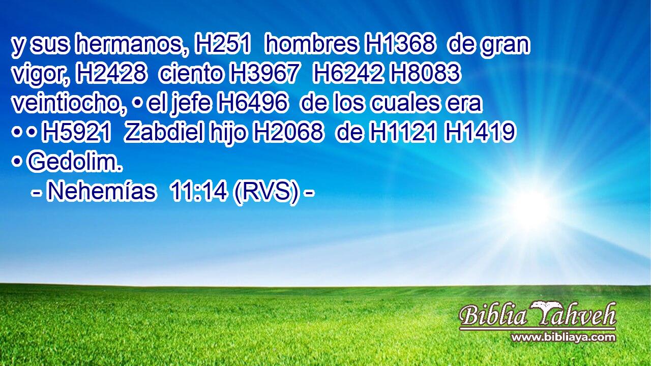 y sus hermanos, H251  hombres H1368  de gran vigor, H2428  ciento H3967  H6242 H8083 veintiocho, • el jefe H6496  de los cuales era • • H5921  Zabdiel hijo H2068  de H1121 H1419 • Gedolim. 