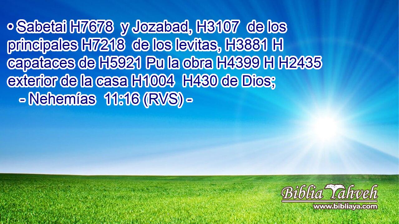• Sabetai H7678  y Jozabad, H3107  de los principales H7218  de los levitas, H3881 H capataces de H5921 Pu la obra H4399 H H2435 exterior de la casa H1004  H430 de Dios; 