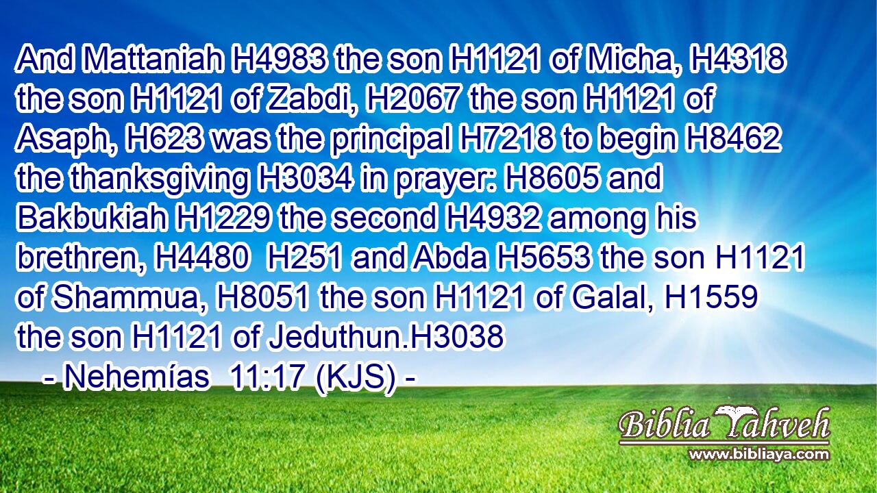 And Mattaniah H4983 the son H1121 of Micha, H4318 the son H1121 of Zabdi, H2067 the son H1121 of Asaph, H623 was the principal H7218 to begin H8462 the thanksgiving H3034 in prayer: H8605 and Bakbukiah H1229 the second H4932 among his brethren, H4480  H251 and Abda H5653 the son H1121 of Shammua, H8051 the son H1121 of Galal, H1559 the son H1121 of Jeduthun.H3038