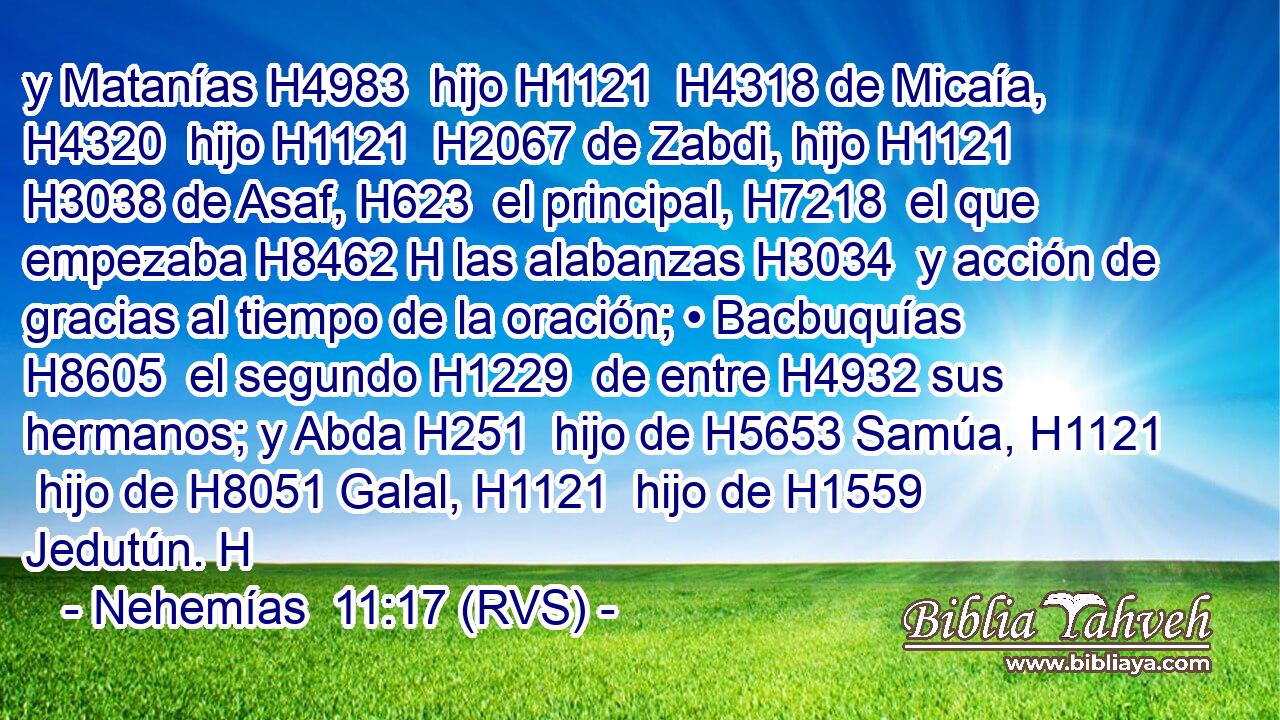 y Matanías H4983  hijo H1121  H4318 de Micaía, H4320  hijo H1121  H2067 de Zabdi, hijo H1121  H3038 de Asaf, H623  el principal, H7218  el que empezaba H8462 H las alabanzas H3034  y acción de gracias al tiempo de la oración; • Bacbuquías H8605  el segundo H1229  de entre H4932 sus hermanos; y Abda H251  hijo de H5653 Samúa, H1121  hijo de H8051 Galal, H1121  hijo de H1559 Jedutún. H