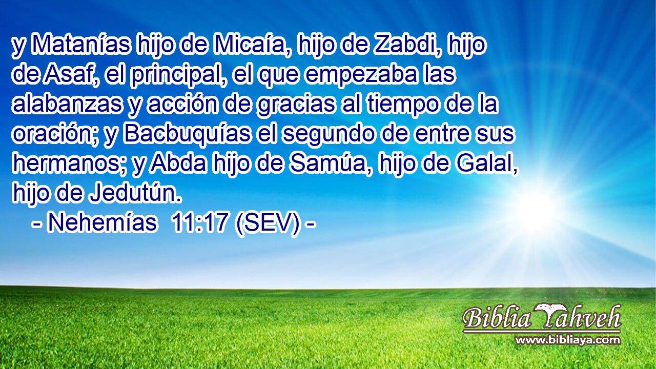 y Matanías hijo de Micaía, hijo de Zabdi, hijo de Asaf, el principal, el que empezaba las alabanzas y acción de gracias al tiempo de la oración; y Bacbuquías el segundo de entre sus hermanos; y Abda hijo de Samúa, hijo de Galal, hijo de Jedutún.