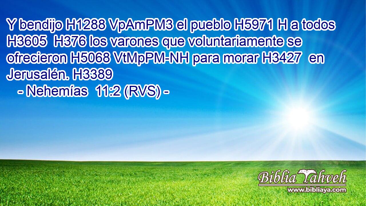 Y bendijo H1288 VpAmPM3 el pueblo H5971 H a todos H3605  H376 los varones que voluntariamente se ofrecieron H5068 VtMpPM-NH para morar H3427  en Jerusalén. H3389  