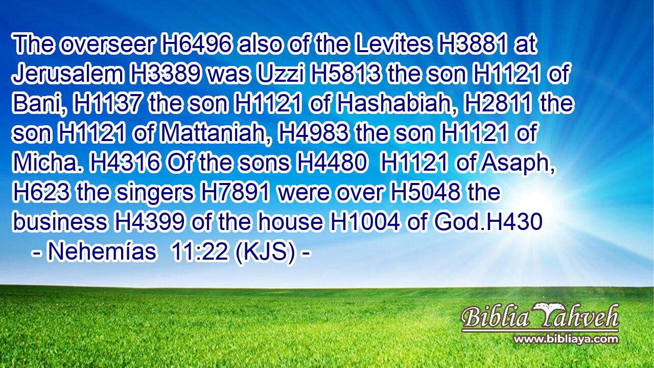 The overseer H6496 also of the Levites H3881 at Jerusalem H3389 was Uzzi H5813 the son H1121 of Bani, H1137 the son H1121 of Hashabiah, H2811 the son H1121 of Mattaniah, H4983 the son H1121 of Micha. H4316 Of the sons H4480  H1121 of Asaph, H623 the singers H7891 were over H5048 the business H4399 of the house H1004 of God.H430