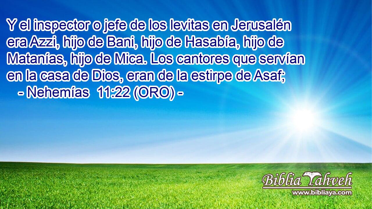  Y el inspector o jefe de los levitas en Jerusalén era Azzi, hijo de Bani, hijo de Hasabía, hijo de Matanías, hijo de Mica. Los cantores que servían en la casa de Dios, eran de la estirpe de Asaf; 