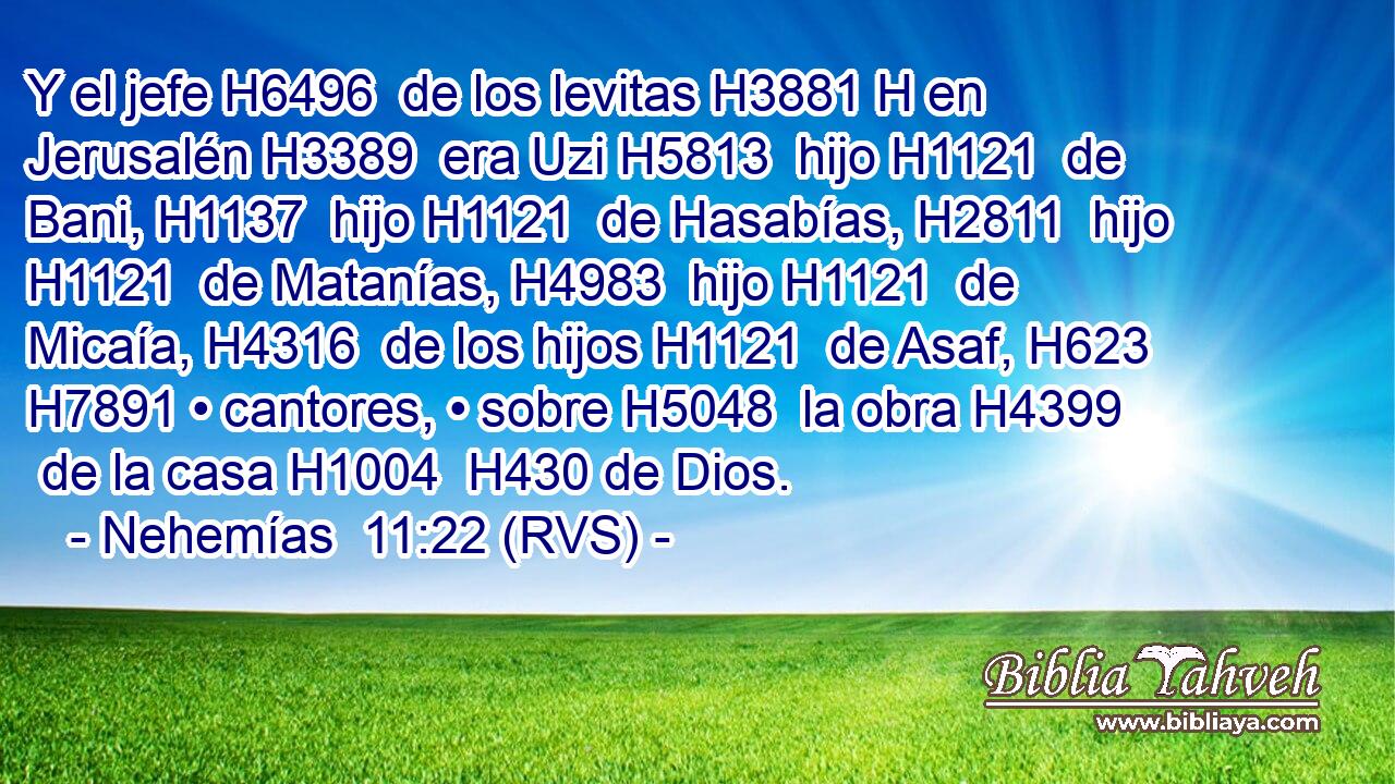 Y el jefe H6496  de los levitas H3881 H en Jerusalén H3389  era Uzi H5813  hijo H1121  de Bani, H1137  hijo H1121  de Hasabías, H2811  hijo H1121  de Matanías, H4983  hijo H1121  de Micaía, H4316  de los hijos H1121  de Asaf, H623  H7891 • cantores, • sobre H5048  la obra H4399  de la casa H1004  H430 de Dios. 
