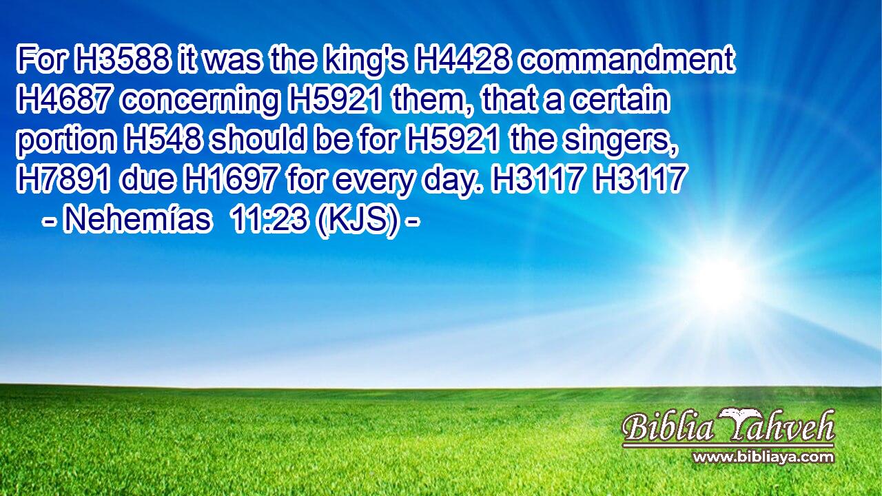 For H3588 it was the king's H4428 commandment H4687 concerning H5921 them, that a certain portion H548 should be for H5921 the singers, H7891 due H1697 for every day. H3117 H3117