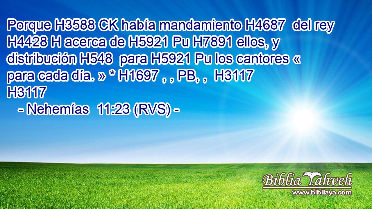 Porque H3588 CK había mandamiento H4687  del rey H4428 H acerca de H5921 Pu H7891 ellos, y distribución H548  para H5921 Pu los cantores « para cada día. » * H1697 , , PB, ,  H3117 H3117 