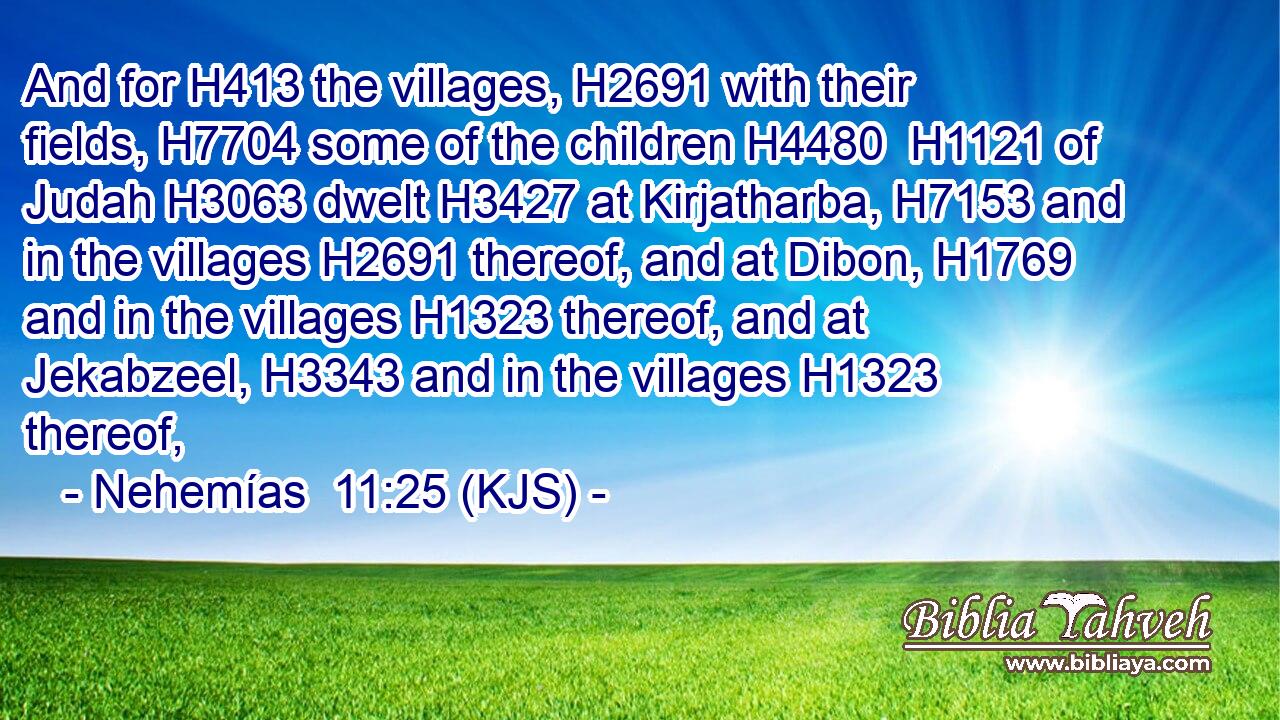And for H413 the villages, H2691 with their fields, H7704 some of the children H4480  H1121 of Judah H3063 dwelt H3427 at Kirjatharba, H7153 and in the villages H2691 thereof, and at Dibon, H1769 and in the villages H1323 thereof, and at Jekabzeel, H3343 and in the villages H1323 thereof,