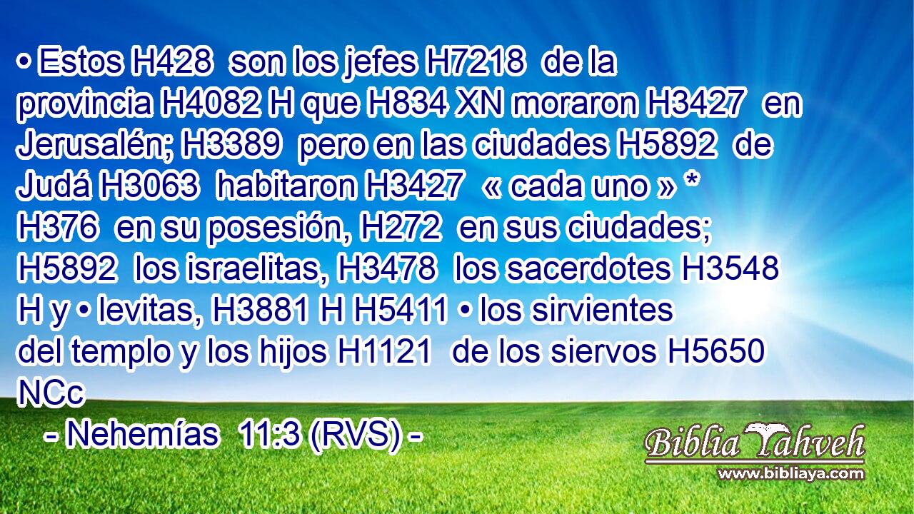 • Estos H428  son los jefes H7218  de la provincia H4082 H que H834 XN moraron H3427  en Jerusalén; H3389  pero en las ciudades H5892  de Judá H3063  habitaron H3427  « cada uno » * H376  en su posesión, H272  en sus ciudades; H5892  los israelitas, H3478  los sacerdotes H3548 H y • levitas, H3881 H H5411 • los sirvientes del templo y los hijos H1121  de los siervos H5650 NCc